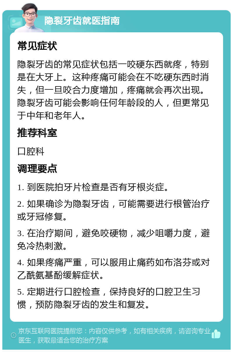 隐裂牙齿就医指南 常见症状 隐裂牙齿的常见症状包括一咬硬东西就疼，特别是在大牙上。这种疼痛可能会在不吃硬东西时消失，但一旦咬合力度增加，疼痛就会再次出现。隐裂牙齿可能会影响任何年龄段的人，但更常见于中年和老年人。 推荐科室 口腔科 调理要点 1. 到医院拍牙片检查是否有牙根炎症。 2. 如果确诊为隐裂牙齿，可能需要进行根管治疗或牙冠修复。 3. 在治疗期间，避免咬硬物，减少咀嚼力度，避免冷热刺激。 4. 如果疼痛严重，可以服用止痛药如布洛芬或对乙酰氨基酚缓解症状。 5. 定期进行口腔检查，保持良好的口腔卫生习惯，预防隐裂牙齿的发生和复发。