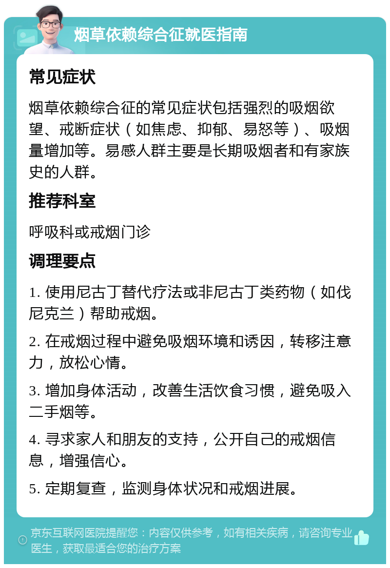 烟草依赖综合征就医指南 常见症状 烟草依赖综合征的常见症状包括强烈的吸烟欲望、戒断症状（如焦虑、抑郁、易怒等）、吸烟量增加等。易感人群主要是长期吸烟者和有家族史的人群。 推荐科室 呼吸科或戒烟门诊 调理要点 1. 使用尼古丁替代疗法或非尼古丁类药物（如伐尼克兰）帮助戒烟。 2. 在戒烟过程中避免吸烟环境和诱因，转移注意力，放松心情。 3. 增加身体活动，改善生活饮食习惯，避免吸入二手烟等。 4. 寻求家人和朋友的支持，公开自己的戒烟信息，增强信心。 5. 定期复查，监测身体状况和戒烟进展。