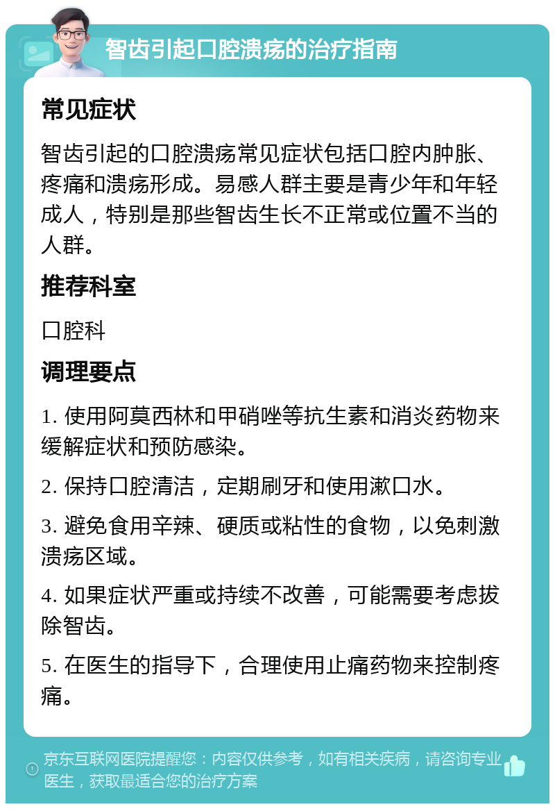 智齿引起口腔溃疡的治疗指南 常见症状 智齿引起的口腔溃疡常见症状包括口腔内肿胀、疼痛和溃疡形成。易感人群主要是青少年和年轻成人，特别是那些智齿生长不正常或位置不当的人群。 推荐科室 口腔科 调理要点 1. 使用阿莫西林和甲硝唑等抗生素和消炎药物来缓解症状和预防感染。 2. 保持口腔清洁，定期刷牙和使用漱口水。 3. 避免食用辛辣、硬质或粘性的食物，以免刺激溃疡区域。 4. 如果症状严重或持续不改善，可能需要考虑拔除智齿。 5. 在医生的指导下，合理使用止痛药物来控制疼痛。