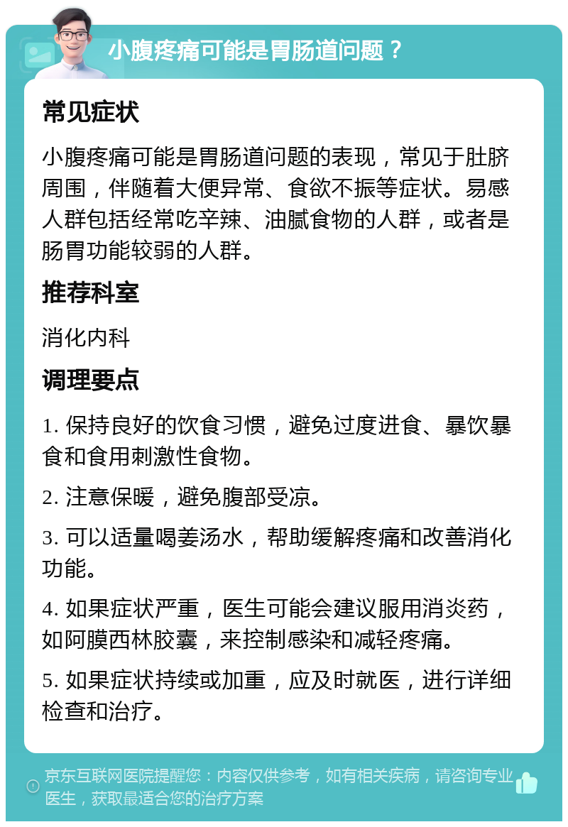 小腹疼痛可能是胃肠道问题？ 常见症状 小腹疼痛可能是胃肠道问题的表现，常见于肚脐周围，伴随着大便异常、食欲不振等症状。易感人群包括经常吃辛辣、油腻食物的人群，或者是肠胃功能较弱的人群。 推荐科室 消化内科 调理要点 1. 保持良好的饮食习惯，避免过度进食、暴饮暴食和食用刺激性食物。 2. 注意保暖，避免腹部受凉。 3. 可以适量喝姜汤水，帮助缓解疼痛和改善消化功能。 4. 如果症状严重，医生可能会建议服用消炎药，如阿膜西林胶囊，来控制感染和减轻疼痛。 5. 如果症状持续或加重，应及时就医，进行详细检查和治疗。