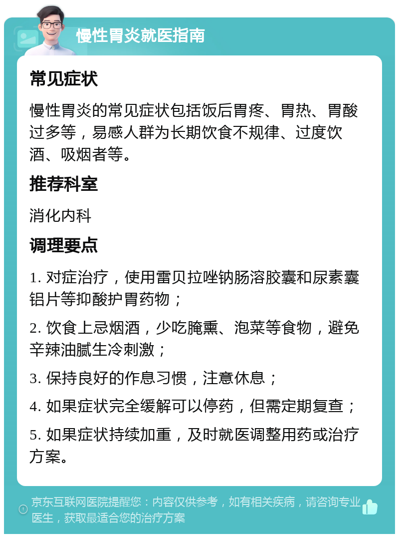 慢性胃炎就医指南 常见症状 慢性胃炎的常见症状包括饭后胃疼、胃热、胃酸过多等，易感人群为长期饮食不规律、过度饮酒、吸烟者等。 推荐科室 消化内科 调理要点 1. 对症治疗，使用雷贝拉唑钠肠溶胶囊和尿素囊铝片等抑酸护胃药物； 2. 饮食上忌烟酒，少吃腌熏、泡菜等食物，避免辛辣油腻生冷刺激； 3. 保持良好的作息习惯，注意休息； 4. 如果症状完全缓解可以停药，但需定期复查； 5. 如果症状持续加重，及时就医调整用药或治疗方案。