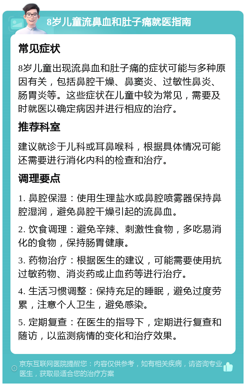 8岁儿童流鼻血和肚子痛就医指南 常见症状 8岁儿童出现流鼻血和肚子痛的症状可能与多种原因有关，包括鼻腔干燥、鼻窦炎、过敏性鼻炎、肠胃炎等。这些症状在儿童中较为常见，需要及时就医以确定病因并进行相应的治疗。 推荐科室 建议就诊于儿科或耳鼻喉科，根据具体情况可能还需要进行消化内科的检查和治疗。 调理要点 1. 鼻腔保湿：使用生理盐水或鼻腔喷雾器保持鼻腔湿润，避免鼻腔干燥引起的流鼻血。 2. 饮食调理：避免辛辣、刺激性食物，多吃易消化的食物，保持肠胃健康。 3. 药物治疗：根据医生的建议，可能需要使用抗过敏药物、消炎药或止血药等进行治疗。 4. 生活习惯调整：保持充足的睡眠，避免过度劳累，注意个人卫生，避免感染。 5. 定期复查：在医生的指导下，定期进行复查和随访，以监测病情的变化和治疗效果。