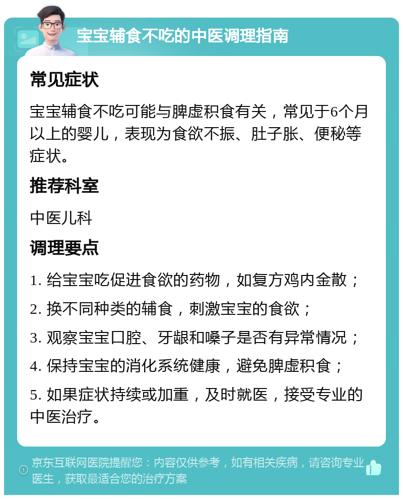 宝宝辅食不吃的中医调理指南 常见症状 宝宝辅食不吃可能与脾虚积食有关，常见于6个月以上的婴儿，表现为食欲不振、肚子胀、便秘等症状。 推荐科室 中医儿科 调理要点 1. 给宝宝吃促进食欲的药物，如复方鸡内金散； 2. 换不同种类的辅食，刺激宝宝的食欲； 3. 观察宝宝口腔、牙龈和嗓子是否有异常情况； 4. 保持宝宝的消化系统健康，避免脾虚积食； 5. 如果症状持续或加重，及时就医，接受专业的中医治疗。