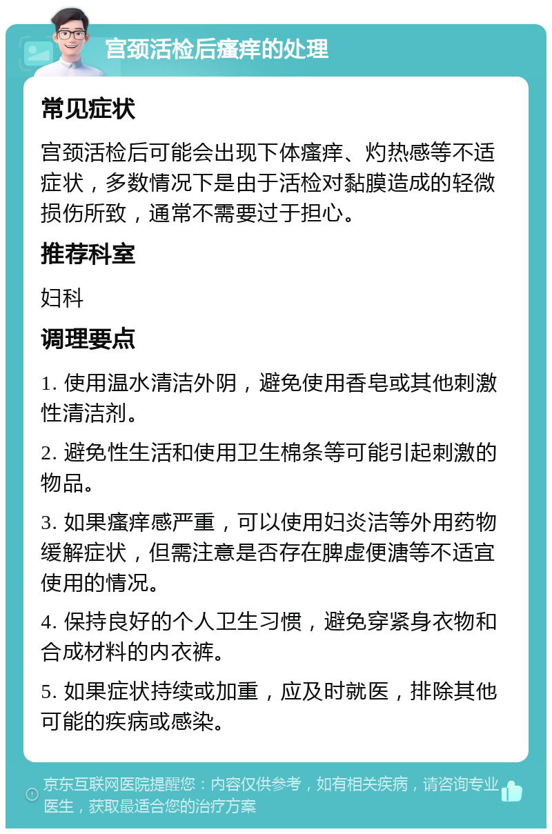 宫颈活检后瘙痒的处理 常见症状 宫颈活检后可能会出现下体瘙痒、灼热感等不适症状，多数情况下是由于活检对黏膜造成的轻微损伤所致，通常不需要过于担心。 推荐科室 妇科 调理要点 1. 使用温水清洁外阴，避免使用香皂或其他刺激性清洁剂。 2. 避免性生活和使用卫生棉条等可能引起刺激的物品。 3. 如果瘙痒感严重，可以使用妇炎洁等外用药物缓解症状，但需注意是否存在脾虚便溏等不适宜使用的情况。 4. 保持良好的个人卫生习惯，避免穿紧身衣物和合成材料的内衣裤。 5. 如果症状持续或加重，应及时就医，排除其他可能的疾病或感染。