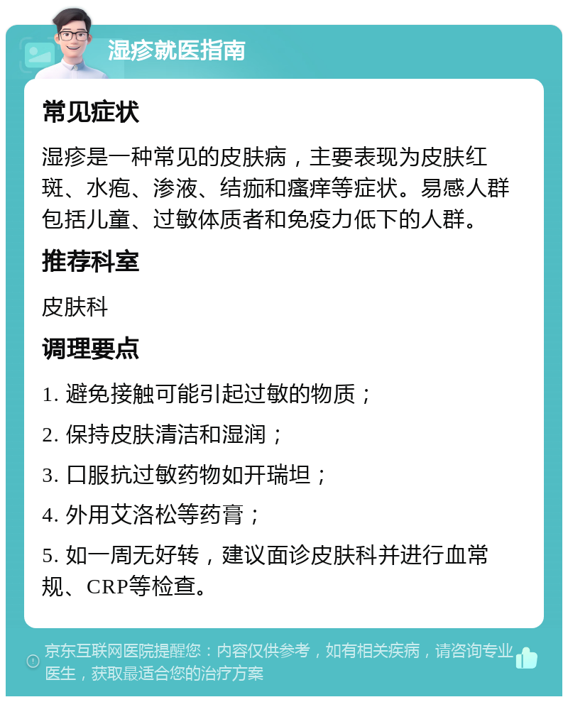 湿疹就医指南 常见症状 湿疹是一种常见的皮肤病，主要表现为皮肤红斑、水疱、渗液、结痂和瘙痒等症状。易感人群包括儿童、过敏体质者和免疫力低下的人群。 推荐科室 皮肤科 调理要点 1. 避免接触可能引起过敏的物质； 2. 保持皮肤清洁和湿润； 3. 口服抗过敏药物如开瑞坦； 4. 外用艾洛松等药膏； 5. 如一周无好转，建议面诊皮肤科并进行血常规、CRP等检查。