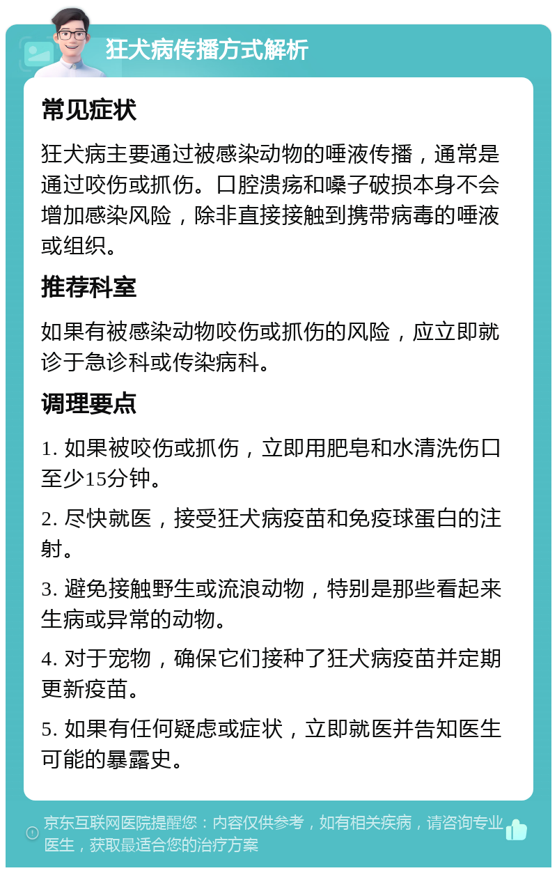 狂犬病传播方式解析 常见症状 狂犬病主要通过被感染动物的唾液传播，通常是通过咬伤或抓伤。口腔溃疡和嗓子破损本身不会增加感染风险，除非直接接触到携带病毒的唾液或组织。 推荐科室 如果有被感染动物咬伤或抓伤的风险，应立即就诊于急诊科或传染病科。 调理要点 1. 如果被咬伤或抓伤，立即用肥皂和水清洗伤口至少15分钟。 2. 尽快就医，接受狂犬病疫苗和免疫球蛋白的注射。 3. 避免接触野生或流浪动物，特别是那些看起来生病或异常的动物。 4. 对于宠物，确保它们接种了狂犬病疫苗并定期更新疫苗。 5. 如果有任何疑虑或症状，立即就医并告知医生可能的暴露史。