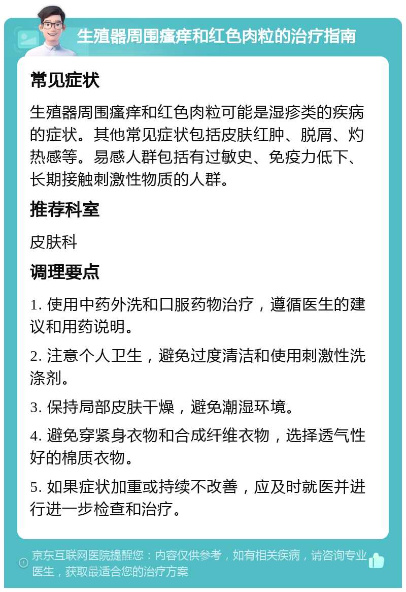 生殖器周围瘙痒和红色肉粒的治疗指南 常见症状 生殖器周围瘙痒和红色肉粒可能是湿疹类的疾病的症状。其他常见症状包括皮肤红肿、脱屑、灼热感等。易感人群包括有过敏史、免疫力低下、长期接触刺激性物质的人群。 推荐科室 皮肤科 调理要点 1. 使用中药外洗和口服药物治疗，遵循医生的建议和用药说明。 2. 注意个人卫生，避免过度清洁和使用刺激性洗涤剂。 3. 保持局部皮肤干燥，避免潮湿环境。 4. 避免穿紧身衣物和合成纤维衣物，选择透气性好的棉质衣物。 5. 如果症状加重或持续不改善，应及时就医并进行进一步检查和治疗。