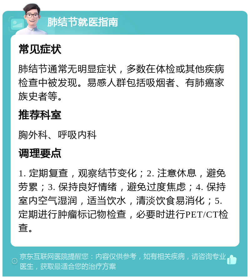 肺结节就医指南 常见症状 肺结节通常无明显症状，多数在体检或其他疾病检查中被发现。易感人群包括吸烟者、有肺癌家族史者等。 推荐科室 胸外科、呼吸内科 调理要点 1. 定期复查，观察结节变化；2. 注意休息，避免劳累；3. 保持良好情绪，避免过度焦虑；4. 保持室内空气湿润，适当饮水，清淡饮食易消化；5. 定期进行肿瘤标记物检查，必要时进行PET/CT检查。