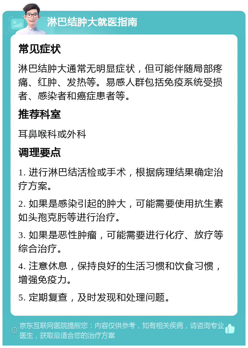 淋巴结肿大就医指南 常见症状 淋巴结肿大通常无明显症状，但可能伴随局部疼痛、红肿、发热等。易感人群包括免疫系统受损者、感染者和癌症患者等。 推荐科室 耳鼻喉科或外科 调理要点 1. 进行淋巴结活检或手术，根据病理结果确定治疗方案。 2. 如果是感染引起的肿大，可能需要使用抗生素如头孢克肟等进行治疗。 3. 如果是恶性肿瘤，可能需要进行化疗、放疗等综合治疗。 4. 注意休息，保持良好的生活习惯和饮食习惯，增强免疫力。 5. 定期复查，及时发现和处理问题。