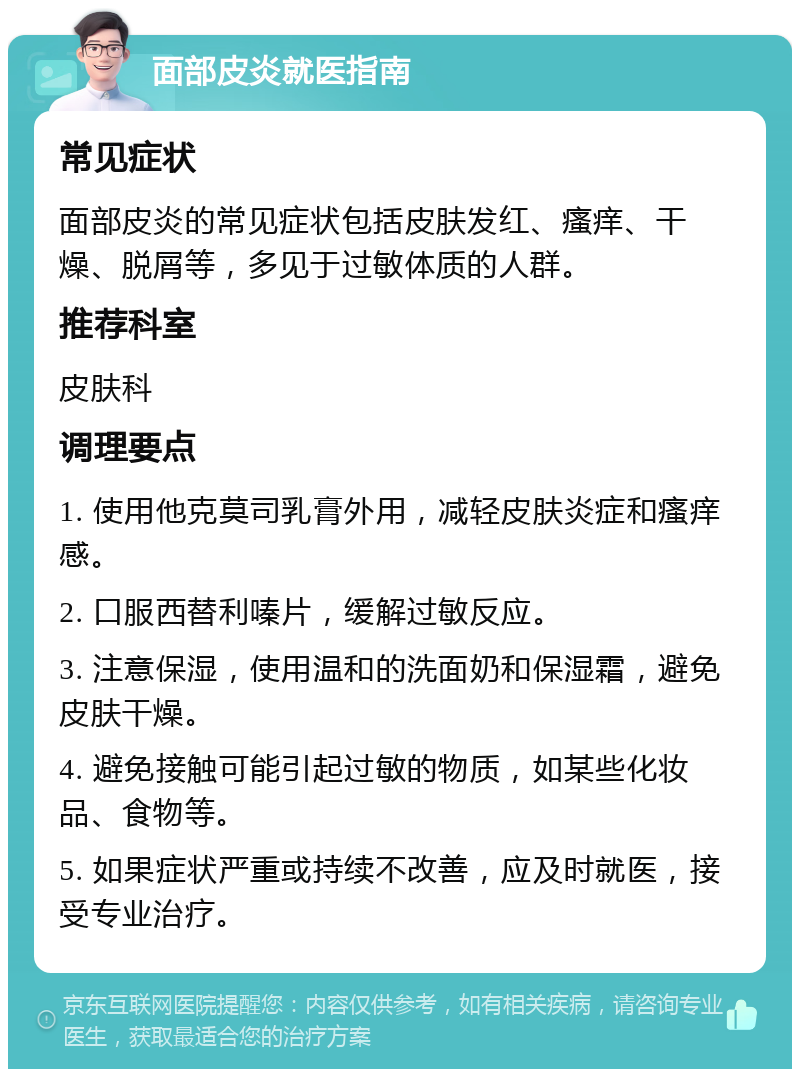 面部皮炎就医指南 常见症状 面部皮炎的常见症状包括皮肤发红、瘙痒、干燥、脱屑等，多见于过敏体质的人群。 推荐科室 皮肤科 调理要点 1. 使用他克莫司乳膏外用，减轻皮肤炎症和瘙痒感。 2. 口服西替利嗪片，缓解过敏反应。 3. 注意保湿，使用温和的洗面奶和保湿霜，避免皮肤干燥。 4. 避免接触可能引起过敏的物质，如某些化妆品、食物等。 5. 如果症状严重或持续不改善，应及时就医，接受专业治疗。