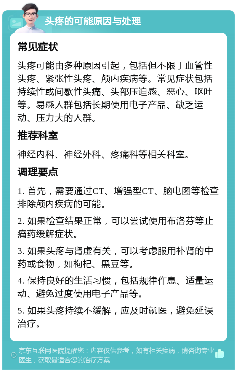 头疼的可能原因与处理 常见症状 头疼可能由多种原因引起，包括但不限于血管性头疼、紧张性头疼、颅内疾病等。常见症状包括持续性或间歇性头痛、头部压迫感、恶心、呕吐等。易感人群包括长期使用电子产品、缺乏运动、压力大的人群。 推荐科室 神经内科、神经外科、疼痛科等相关科室。 调理要点 1. 首先，需要通过CT、增强型CT、脑电图等检查排除颅内疾病的可能。 2. 如果检查结果正常，可以尝试使用布洛芬等止痛药缓解症状。 3. 如果头疼与肾虚有关，可以考虑服用补肾的中药或食物，如枸杞、黑豆等。 4. 保持良好的生活习惯，包括规律作息、适量运动、避免过度使用电子产品等。 5. 如果头疼持续不缓解，应及时就医，避免延误治疗。