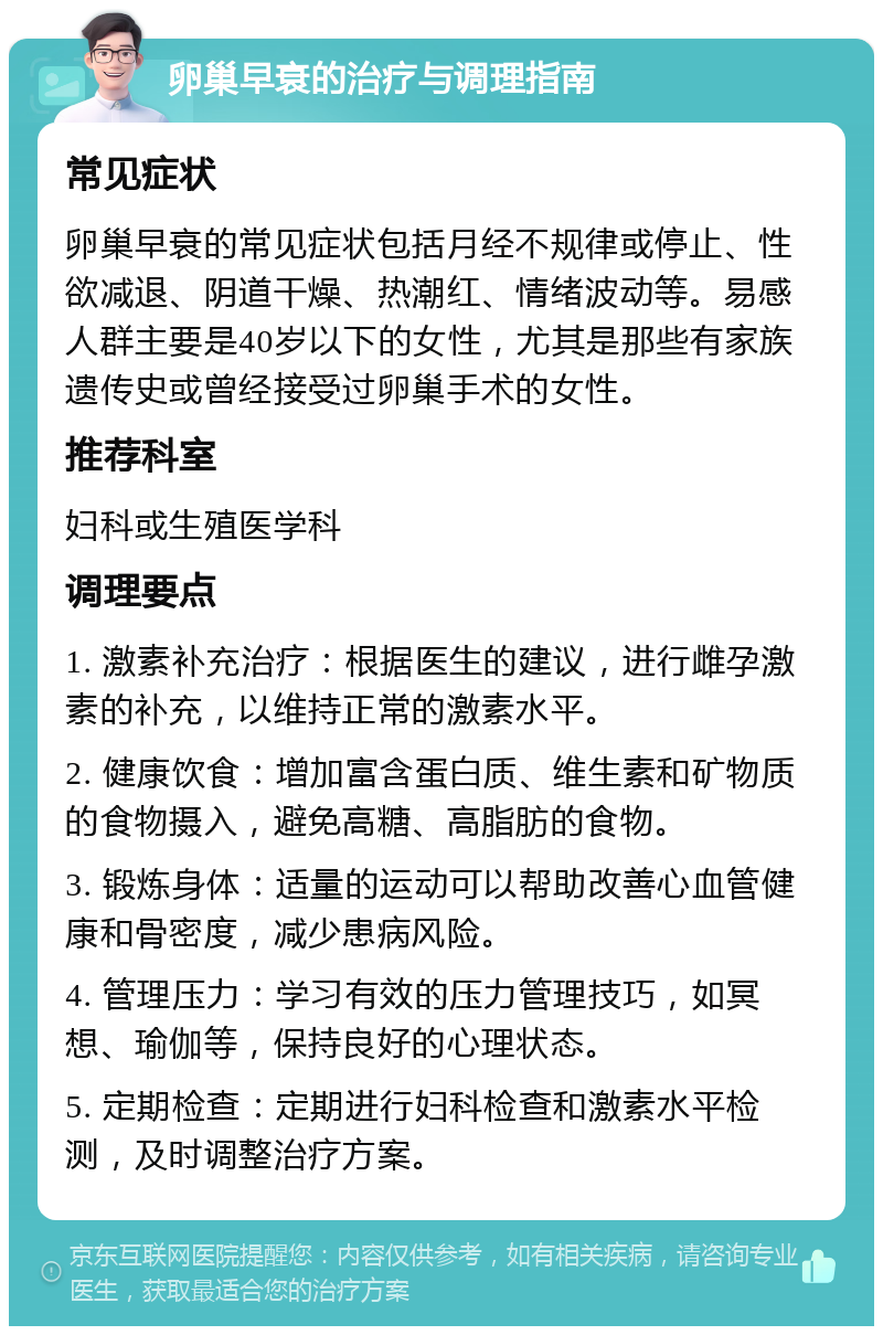 卵巢早衰的治疗与调理指南 常见症状 卵巢早衰的常见症状包括月经不规律或停止、性欲减退、阴道干燥、热潮红、情绪波动等。易感人群主要是40岁以下的女性，尤其是那些有家族遗传史或曾经接受过卵巢手术的女性。 推荐科室 妇科或生殖医学科 调理要点 1. 激素补充治疗：根据医生的建议，进行雌孕激素的补充，以维持正常的激素水平。 2. 健康饮食：增加富含蛋白质、维生素和矿物质的食物摄入，避免高糖、高脂肪的食物。 3. 锻炼身体：适量的运动可以帮助改善心血管健康和骨密度，减少患病风险。 4. 管理压力：学习有效的压力管理技巧，如冥想、瑜伽等，保持良好的心理状态。 5. 定期检查：定期进行妇科检查和激素水平检测，及时调整治疗方案。