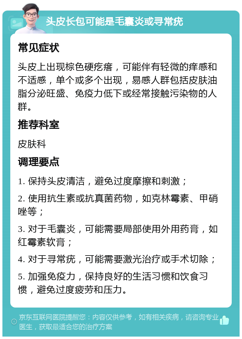 头皮长包可能是毛囊炎或寻常疣 常见症状 头皮上出现棕色硬疙瘩，可能伴有轻微的痒感和不适感，单个或多个出现，易感人群包括皮肤油脂分泌旺盛、免疫力低下或经常接触污染物的人群。 推荐科室 皮肤科 调理要点 1. 保持头皮清洁，避免过度摩擦和刺激； 2. 使用抗生素或抗真菌药物，如克林霉素、甲硝唑等； 3. 对于毛囊炎，可能需要局部使用外用药膏，如红霉素软膏； 4. 对于寻常疣，可能需要激光治疗或手术切除； 5. 加强免疫力，保持良好的生活习惯和饮食习惯，避免过度疲劳和压力。