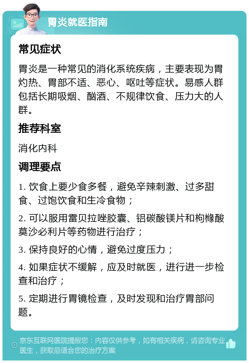 胃炎就医指南 常见症状 胃炎是一种常见的消化系统疾病，主要表现为胃灼热、胃部不适、恶心、呕吐等症状。易感人群包括长期吸烟、酗酒、不规律饮食、压力大的人群。 推荐科室 消化内科 调理要点 1. 饮食上要少食多餐，避免辛辣刺激、过多甜食、过饱饮食和生冷食物； 2. 可以服用雷贝拉唑胶囊、铝碳酸镁片和枸橼酸莫沙必利片等药物进行治疗； 3. 保持良好的心情，避免过度压力； 4. 如果症状不缓解，应及时就医，进行进一步检查和治疗； 5. 定期进行胃镜检查，及时发现和治疗胃部问题。