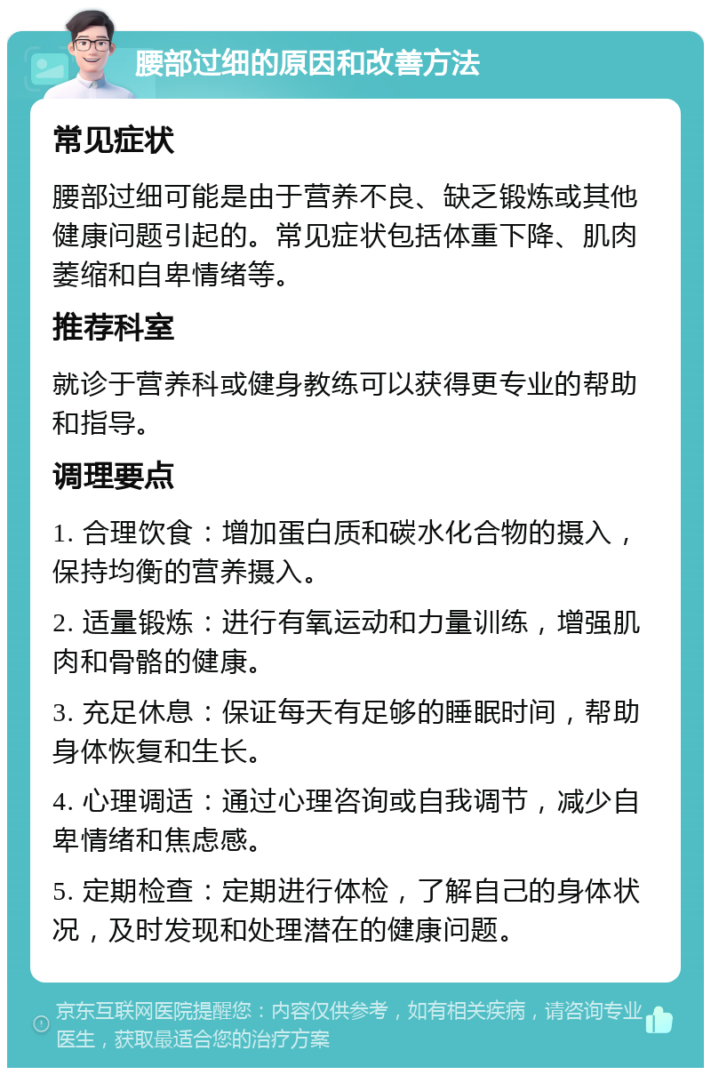 腰部过细的原因和改善方法 常见症状 腰部过细可能是由于营养不良、缺乏锻炼或其他健康问题引起的。常见症状包括体重下降、肌肉萎缩和自卑情绪等。 推荐科室 就诊于营养科或健身教练可以获得更专业的帮助和指导。 调理要点 1. 合理饮食：增加蛋白质和碳水化合物的摄入，保持均衡的营养摄入。 2. 适量锻炼：进行有氧运动和力量训练，增强肌肉和骨骼的健康。 3. 充足休息：保证每天有足够的睡眠时间，帮助身体恢复和生长。 4. 心理调适：通过心理咨询或自我调节，减少自卑情绪和焦虑感。 5. 定期检查：定期进行体检，了解自己的身体状况，及时发现和处理潜在的健康问题。