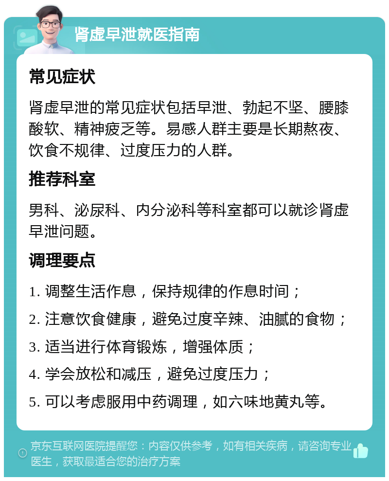 肾虚早泄就医指南 常见症状 肾虚早泄的常见症状包括早泄、勃起不坚、腰膝酸软、精神疲乏等。易感人群主要是长期熬夜、饮食不规律、过度压力的人群。 推荐科室 男科、泌尿科、内分泌科等科室都可以就诊肾虚早泄问题。 调理要点 1. 调整生活作息，保持规律的作息时间； 2. 注意饮食健康，避免过度辛辣、油腻的食物； 3. 适当进行体育锻炼，增强体质； 4. 学会放松和减压，避免过度压力； 5. 可以考虑服用中药调理，如六味地黄丸等。