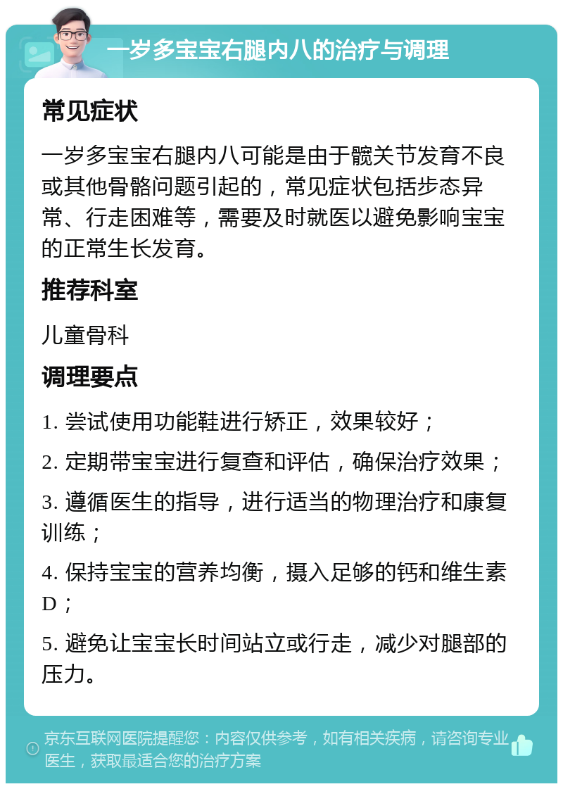 一岁多宝宝右腿内八的治疗与调理 常见症状 一岁多宝宝右腿内八可能是由于髋关节发育不良或其他骨骼问题引起的，常见症状包括步态异常、行走困难等，需要及时就医以避免影响宝宝的正常生长发育。 推荐科室 儿童骨科 调理要点 1. 尝试使用功能鞋进行矫正，效果较好； 2. 定期带宝宝进行复查和评估，确保治疗效果； 3. 遵循医生的指导，进行适当的物理治疗和康复训练； 4. 保持宝宝的营养均衡，摄入足够的钙和维生素D； 5. 避免让宝宝长时间站立或行走，减少对腿部的压力。