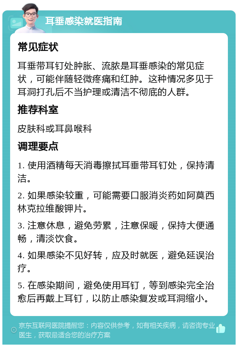 耳垂感染就医指南 常见症状 耳垂带耳钉处肿胀、流脓是耳垂感染的常见症状，可能伴随轻微疼痛和红肿。这种情况多见于耳洞打孔后不当护理或清洁不彻底的人群。 推荐科室 皮肤科或耳鼻喉科 调理要点 1. 使用酒精每天消毒擦拭耳垂带耳钉处，保持清洁。 2. 如果感染较重，可能需要口服消炎药如阿莫西林克拉维酸钾片。 3. 注意休息，避免劳累，注意保暖，保持大便通畅，清淡饮食。 4. 如果感染不见好转，应及时就医，避免延误治疗。 5. 在感染期间，避免使用耳钉，等到感染完全治愈后再戴上耳钉，以防止感染复发或耳洞缩小。