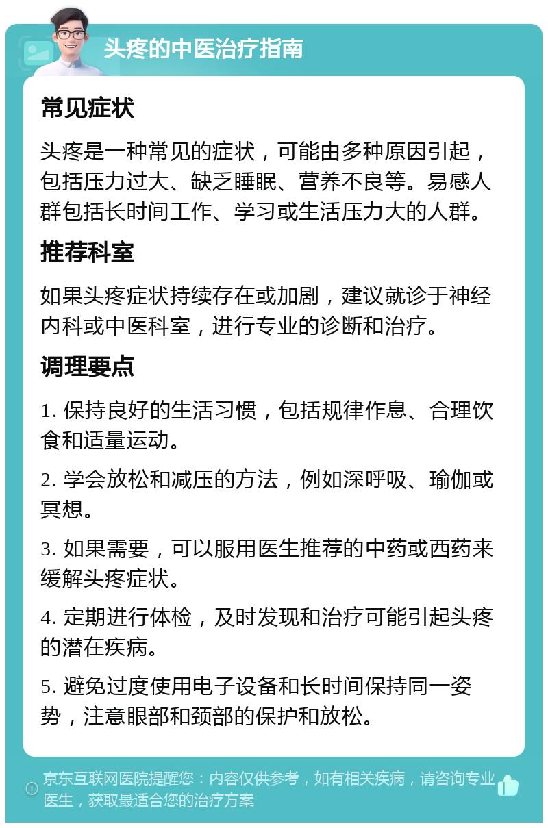 头疼的中医治疗指南 常见症状 头疼是一种常见的症状，可能由多种原因引起，包括压力过大、缺乏睡眠、营养不良等。易感人群包括长时间工作、学习或生活压力大的人群。 推荐科室 如果头疼症状持续存在或加剧，建议就诊于神经内科或中医科室，进行专业的诊断和治疗。 调理要点 1. 保持良好的生活习惯，包括规律作息、合理饮食和适量运动。 2. 学会放松和减压的方法，例如深呼吸、瑜伽或冥想。 3. 如果需要，可以服用医生推荐的中药或西药来缓解头疼症状。 4. 定期进行体检，及时发现和治疗可能引起头疼的潜在疾病。 5. 避免过度使用电子设备和长时间保持同一姿势，注意眼部和颈部的保护和放松。