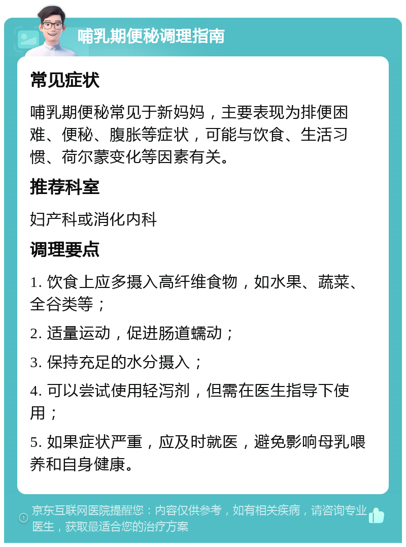 哺乳期便秘调理指南 常见症状 哺乳期便秘常见于新妈妈，主要表现为排便困难、便秘、腹胀等症状，可能与饮食、生活习惯、荷尔蒙变化等因素有关。 推荐科室 妇产科或消化内科 调理要点 1. 饮食上应多摄入高纤维食物，如水果、蔬菜、全谷类等； 2. 适量运动，促进肠道蠕动； 3. 保持充足的水分摄入； 4. 可以尝试使用轻泻剂，但需在医生指导下使用； 5. 如果症状严重，应及时就医，避免影响母乳喂养和自身健康。