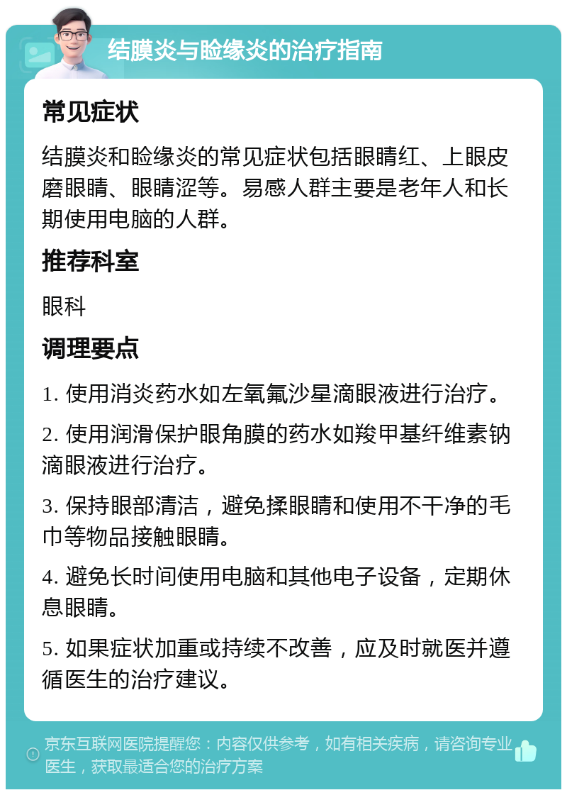 结膜炎与睑缘炎的治疗指南 常见症状 结膜炎和睑缘炎的常见症状包括眼睛红、上眼皮磨眼睛、眼睛涩等。易感人群主要是老年人和长期使用电脑的人群。 推荐科室 眼科 调理要点 1. 使用消炎药水如左氧氟沙星滴眼液进行治疗。 2. 使用润滑保护眼角膜的药水如羧甲基纤维素钠滴眼液进行治疗。 3. 保持眼部清洁，避免揉眼睛和使用不干净的毛巾等物品接触眼睛。 4. 避免长时间使用电脑和其他电子设备，定期休息眼睛。 5. 如果症状加重或持续不改善，应及时就医并遵循医生的治疗建议。