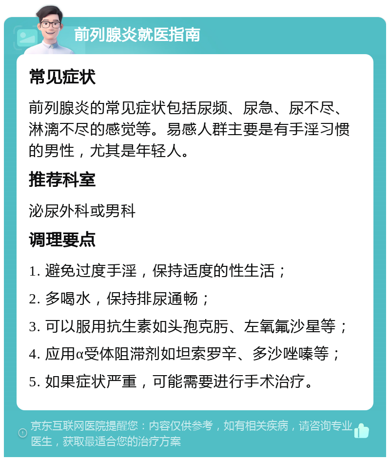 前列腺炎就医指南 常见症状 前列腺炎的常见症状包括尿频、尿急、尿不尽、淋漓不尽的感觉等。易感人群主要是有手淫习惯的男性，尤其是年轻人。 推荐科室 泌尿外科或男科 调理要点 1. 避免过度手淫，保持适度的性生活； 2. 多喝水，保持排尿通畅； 3. 可以服用抗生素如头孢克肟、左氧氟沙星等； 4. 应用α受体阻滞剂如坦索罗辛、多沙唑嗪等； 5. 如果症状严重，可能需要进行手术治疗。