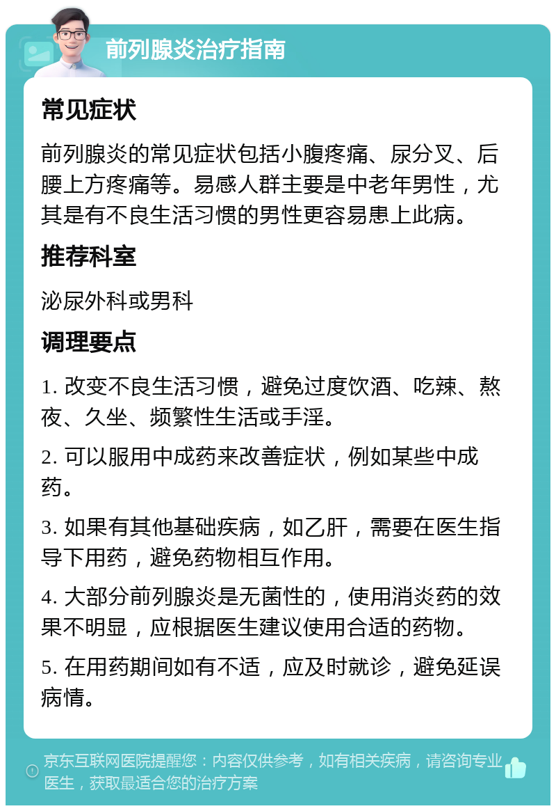 前列腺炎治疗指南 常见症状 前列腺炎的常见症状包括小腹疼痛、尿分叉、后腰上方疼痛等。易感人群主要是中老年男性，尤其是有不良生活习惯的男性更容易患上此病。 推荐科室 泌尿外科或男科 调理要点 1. 改变不良生活习惯，避免过度饮酒、吃辣、熬夜、久坐、频繁性生活或手淫。 2. 可以服用中成药来改善症状，例如某些中成药。 3. 如果有其他基础疾病，如乙肝，需要在医生指导下用药，避免药物相互作用。 4. 大部分前列腺炎是无菌性的，使用消炎药的效果不明显，应根据医生建议使用合适的药物。 5. 在用药期间如有不适，应及时就诊，避免延误病情。