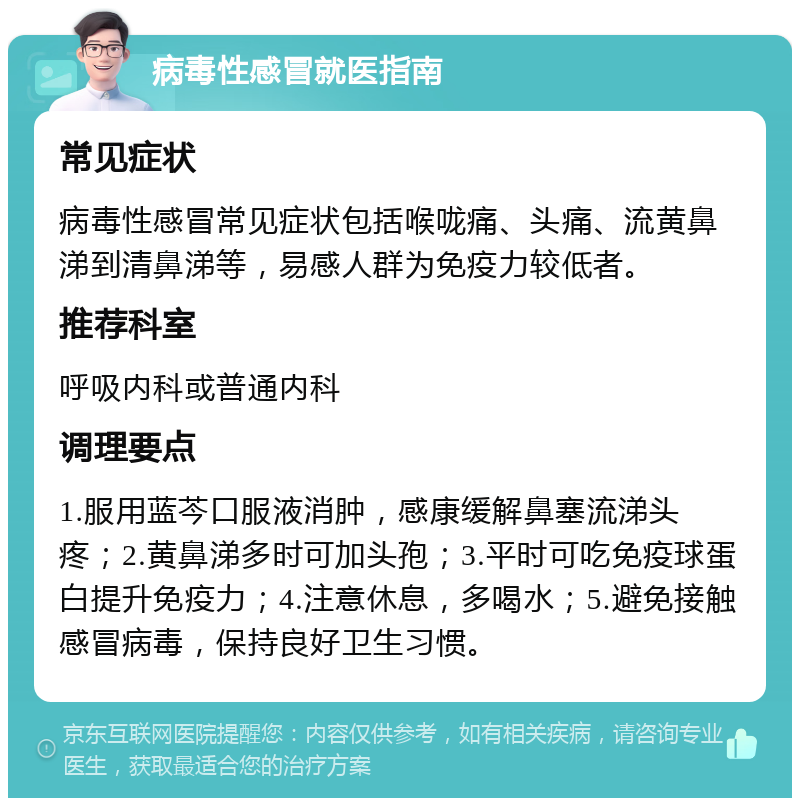 病毒性感冒就医指南 常见症状 病毒性感冒常见症状包括喉咙痛、头痛、流黄鼻涕到清鼻涕等，易感人群为免疫力较低者。 推荐科室 呼吸内科或普通内科 调理要点 1.服用蓝芩口服液消肿，感康缓解鼻塞流涕头疼；2.黄鼻涕多时可加头孢；3.平时可吃免疫球蛋白提升免疫力；4.注意休息，多喝水；5.避免接触感冒病毒，保持良好卫生习惯。