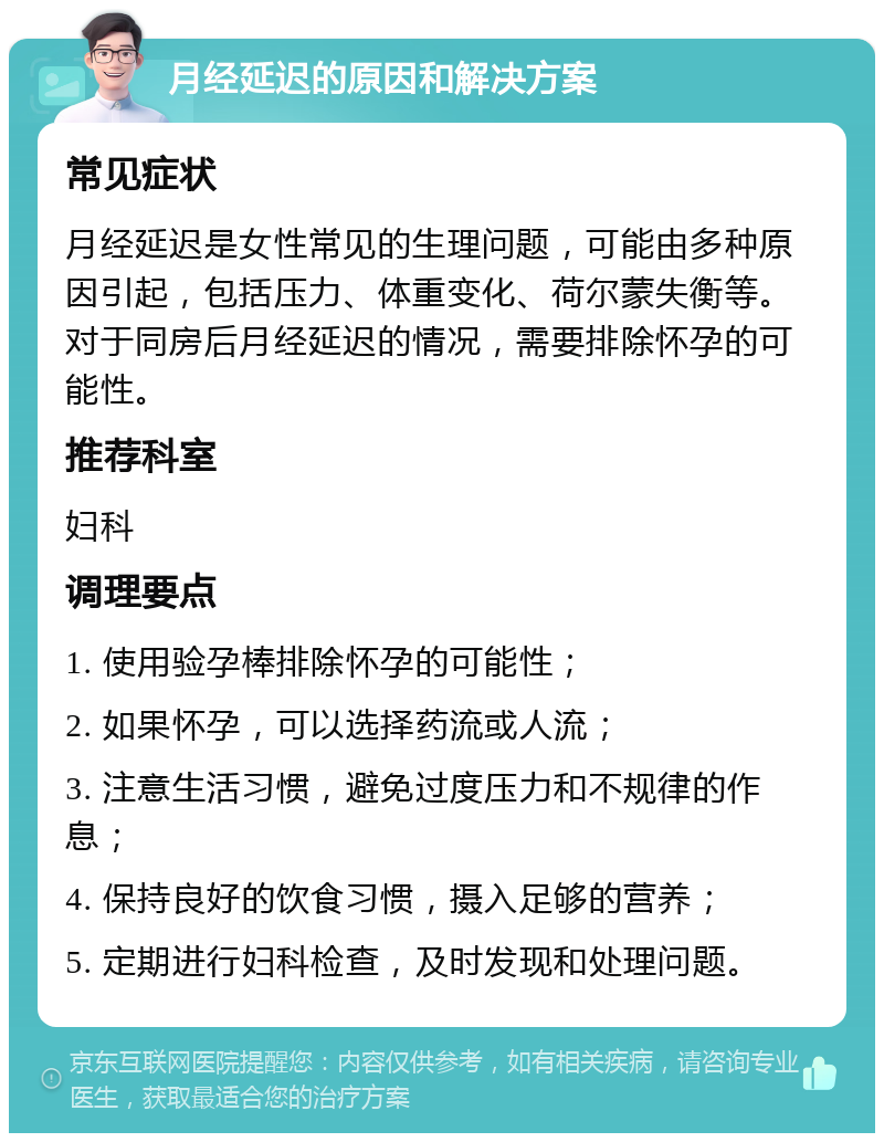 月经延迟的原因和解决方案 常见症状 月经延迟是女性常见的生理问题，可能由多种原因引起，包括压力、体重变化、荷尔蒙失衡等。对于同房后月经延迟的情况，需要排除怀孕的可能性。 推荐科室 妇科 调理要点 1. 使用验孕棒排除怀孕的可能性； 2. 如果怀孕，可以选择药流或人流； 3. 注意生活习惯，避免过度压力和不规律的作息； 4. 保持良好的饮食习惯，摄入足够的营养； 5. 定期进行妇科检查，及时发现和处理问题。