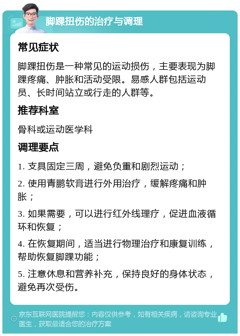 脚踝扭伤的治疗与调理 常见症状 脚踝扭伤是一种常见的运动损伤，主要表现为脚踝疼痛、肿胀和活动受限。易感人群包括运动员、长时间站立或行走的人群等。 推荐科室 骨科或运动医学科 调理要点 1. 支具固定三周，避免负重和剧烈运动； 2. 使用青鹏软膏进行外用治疗，缓解疼痛和肿胀； 3. 如果需要，可以进行红外线理疗，促进血液循环和恢复； 4. 在恢复期间，适当进行物理治疗和康复训练，帮助恢复脚踝功能； 5. 注意休息和营养补充，保持良好的身体状态，避免再次受伤。