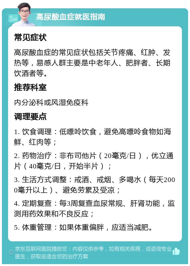 高尿酸血症就医指南 常见症状 高尿酸血症的常见症状包括关节疼痛、红肿、发热等，易感人群主要是中老年人、肥胖者、长期饮酒者等。 推荐科室 内分泌科或风湿免疫科 调理要点 1. 饮食调理：低嘌呤饮食，避免高嘌呤食物如海鲜、红肉等； 2. 药物治疗：非布司他片（20毫克/日），优立通片（40毫克/日，开始半片）； 3. 生活方式调整：戒酒、戒烟、多喝水（每天2000毫升以上）、避免劳累及受凉； 4. 定期复查：每3周复查血尿常规、肝肾功能，监测用药效果和不良反应； 5. 体重管理：如果体重偏胖，应适当减肥。