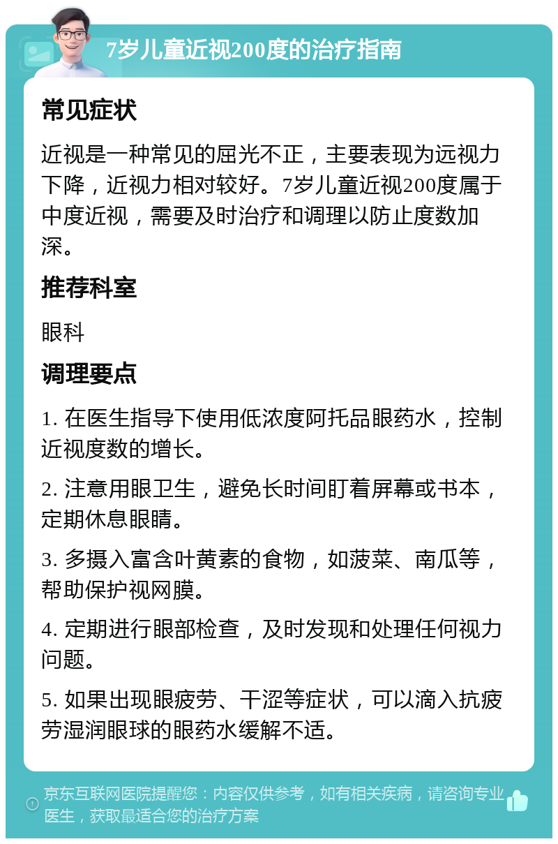 7岁儿童近视200度的治疗指南 常见症状 近视是一种常见的屈光不正，主要表现为远视力下降，近视力相对较好。7岁儿童近视200度属于中度近视，需要及时治疗和调理以防止度数加深。 推荐科室 眼科 调理要点 1. 在医生指导下使用低浓度阿托品眼药水，控制近视度数的增长。 2. 注意用眼卫生，避免长时间盯着屏幕或书本，定期休息眼睛。 3. 多摄入富含叶黄素的食物，如菠菜、南瓜等，帮助保护视网膜。 4. 定期进行眼部检查，及时发现和处理任何视力问题。 5. 如果出现眼疲劳、干涩等症状，可以滴入抗疲劳湿润眼球的眼药水缓解不适。