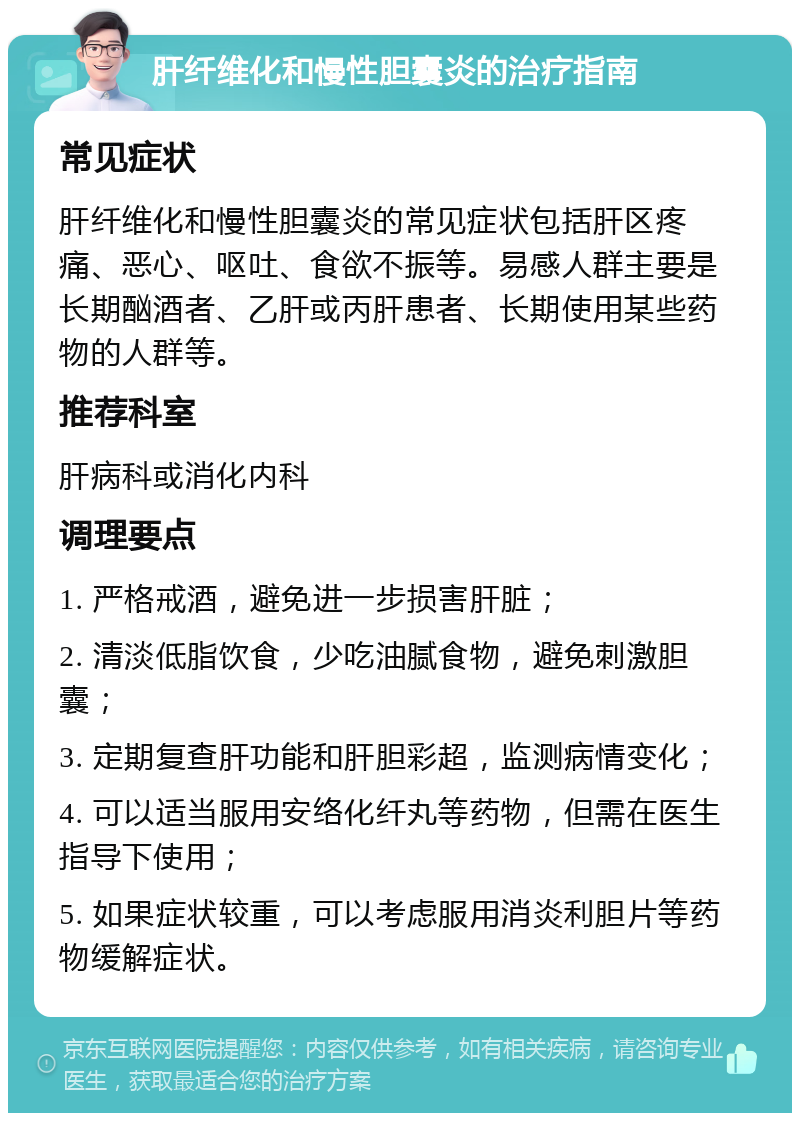 肝纤维化和慢性胆囊炎的治疗指南 常见症状 肝纤维化和慢性胆囊炎的常见症状包括肝区疼痛、恶心、呕吐、食欲不振等。易感人群主要是长期酗酒者、乙肝或丙肝患者、长期使用某些药物的人群等。 推荐科室 肝病科或消化内科 调理要点 1. 严格戒酒，避免进一步损害肝脏； 2. 清淡低脂饮食，少吃油腻食物，避免刺激胆囊； 3. 定期复查肝功能和肝胆彩超，监测病情变化； 4. 可以适当服用安络化纤丸等药物，但需在医生指导下使用； 5. 如果症状较重，可以考虑服用消炎利胆片等药物缓解症状。