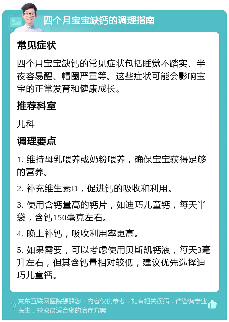 四个月宝宝缺钙的调理指南 常见症状 四个月宝宝缺钙的常见症状包括睡觉不踏实、半夜容易醒、帽圈严重等。这些症状可能会影响宝宝的正常发育和健康成长。 推荐科室 儿科 调理要点 1. 维持母乳喂养或奶粉喂养，确保宝宝获得足够的营养。 2. 补充维生素D，促进钙的吸收和利用。 3. 使用含钙量高的钙片，如迪巧儿童钙，每天半袋，含钙150毫克左右。 4. 晚上补钙，吸收利用率更高。 5. 如果需要，可以考虑使用贝斯凯钙液，每天3毫升左右，但其含钙量相对较低，建议优先选择迪巧儿童钙。