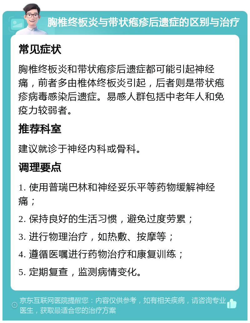 胸椎终板炎与带状疱疹后遗症的区别与治疗 常见症状 胸椎终板炎和带状疱疹后遗症都可能引起神经痛，前者多由椎体终板炎引起，后者则是带状疱疹病毒感染后遗症。易感人群包括中老年人和免疫力较弱者。 推荐科室 建议就诊于神经内科或骨科。 调理要点 1. 使用普瑞巴林和神经妥乐平等药物缓解神经痛； 2. 保持良好的生活习惯，避免过度劳累； 3. 进行物理治疗，如热敷、按摩等； 4. 遵循医嘱进行药物治疗和康复训练； 5. 定期复查，监测病情变化。