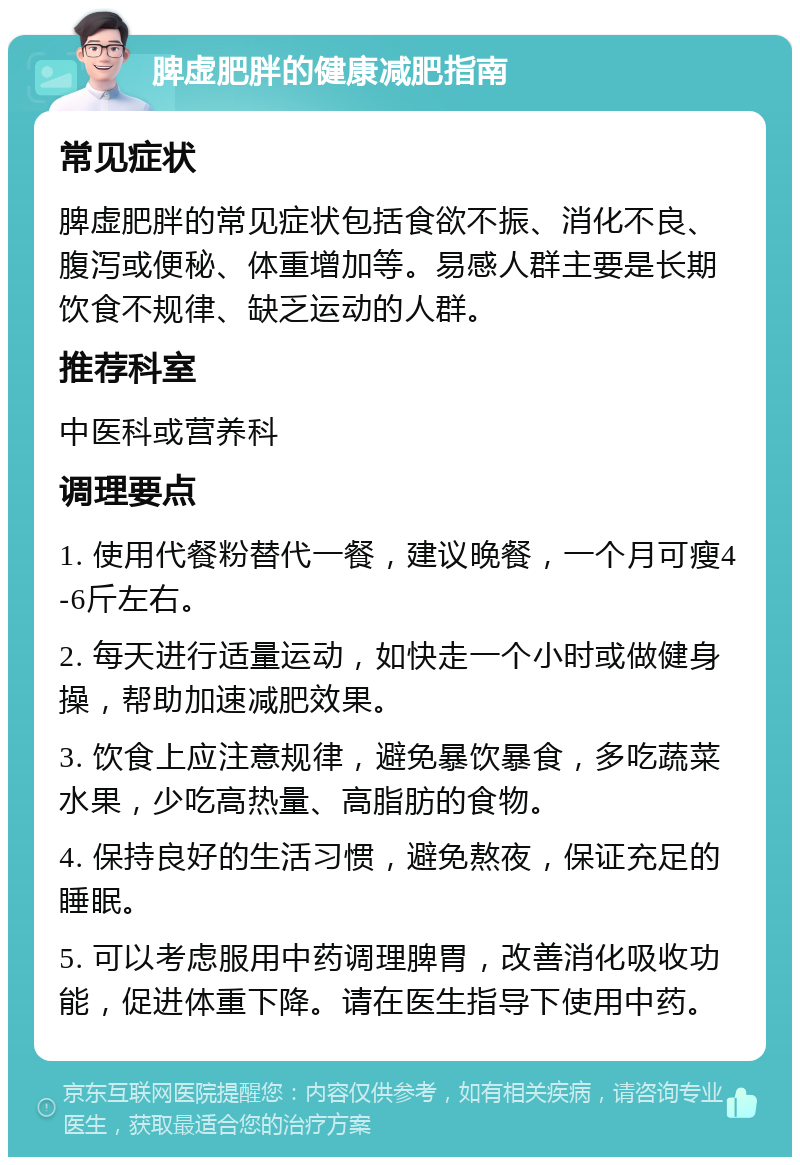 脾虚肥胖的健康减肥指南 常见症状 脾虚肥胖的常见症状包括食欲不振、消化不良、腹泻或便秘、体重增加等。易感人群主要是长期饮食不规律、缺乏运动的人群。 推荐科室 中医科或营养科 调理要点 1. 使用代餐粉替代一餐，建议晚餐，一个月可瘦4-6斤左右。 2. 每天进行适量运动，如快走一个小时或做健身操，帮助加速减肥效果。 3. 饮食上应注意规律，避免暴饮暴食，多吃蔬菜水果，少吃高热量、高脂肪的食物。 4. 保持良好的生活习惯，避免熬夜，保证充足的睡眠。 5. 可以考虑服用中药调理脾胃，改善消化吸收功能，促进体重下降。请在医生指导下使用中药。