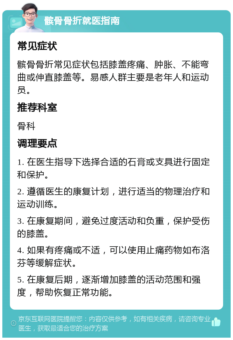 髌骨骨折就医指南 常见症状 髌骨骨折常见症状包括膝盖疼痛、肿胀、不能弯曲或伸直膝盖等。易感人群主要是老年人和运动员。 推荐科室 骨科 调理要点 1. 在医生指导下选择合适的石膏或支具进行固定和保护。 2. 遵循医生的康复计划，进行适当的物理治疗和运动训练。 3. 在康复期间，避免过度活动和负重，保护受伤的膝盖。 4. 如果有疼痛或不适，可以使用止痛药物如布洛芬等缓解症状。 5. 在康复后期，逐渐增加膝盖的活动范围和强度，帮助恢复正常功能。