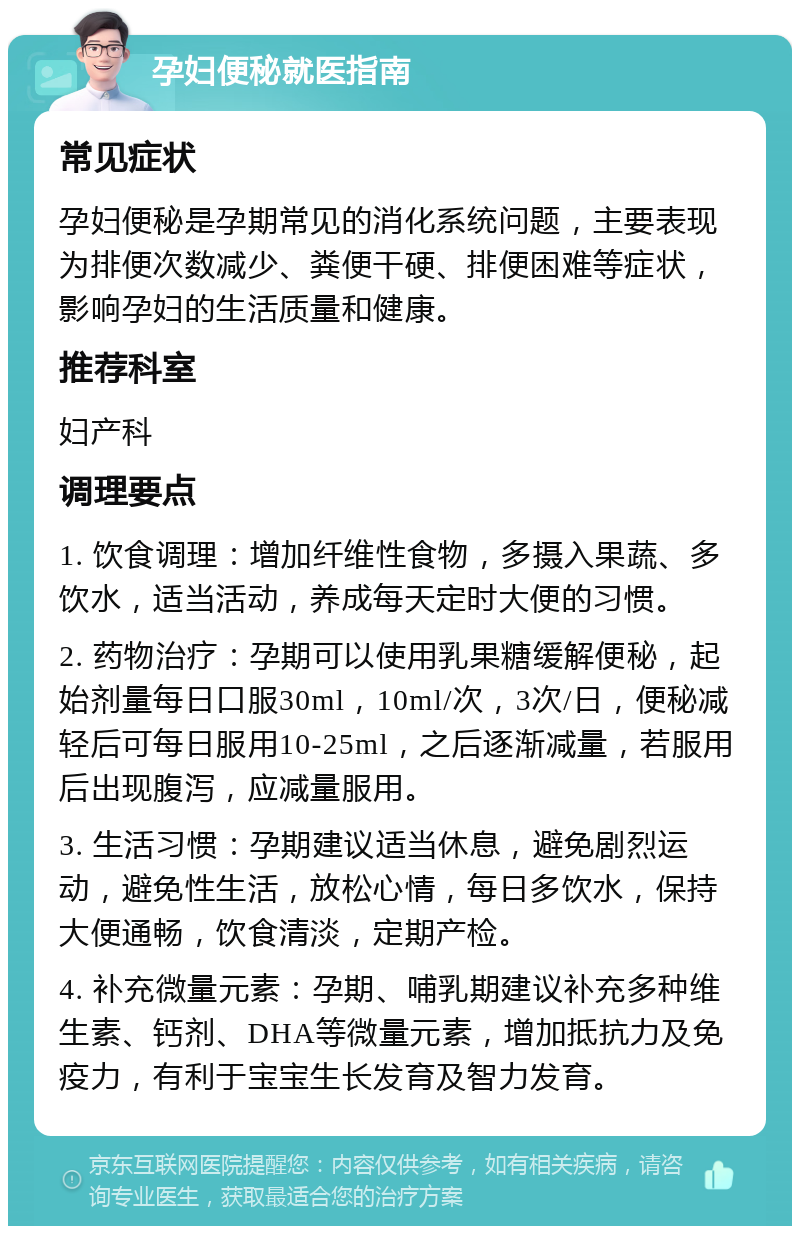 孕妇便秘就医指南 常见症状 孕妇便秘是孕期常见的消化系统问题，主要表现为排便次数减少、粪便干硬、排便困难等症状，影响孕妇的生活质量和健康。 推荐科室 妇产科 调理要点 1. 饮食调理：增加纤维性食物，多摄入果蔬、多饮水，适当活动，养成每天定时大便的习惯。 2. 药物治疗：孕期可以使用乳果糖缓解便秘，起始剂量每日口服30ml，10ml/次，3次/日，便秘减轻后可每日服用10-25ml，之后逐渐减量，若服用后出现腹泻，应减量服用。 3. 生活习惯：孕期建议适当休息，避免剧烈运动，避免性生活，放松心情，每日多饮水，保持大便通畅，饮食清淡，定期产检。 4. 补充微量元素：孕期、哺乳期建议补充多种维生素、钙剂、DHA等微量元素，增加抵抗力及免疫力，有利于宝宝生长发育及智力发育。