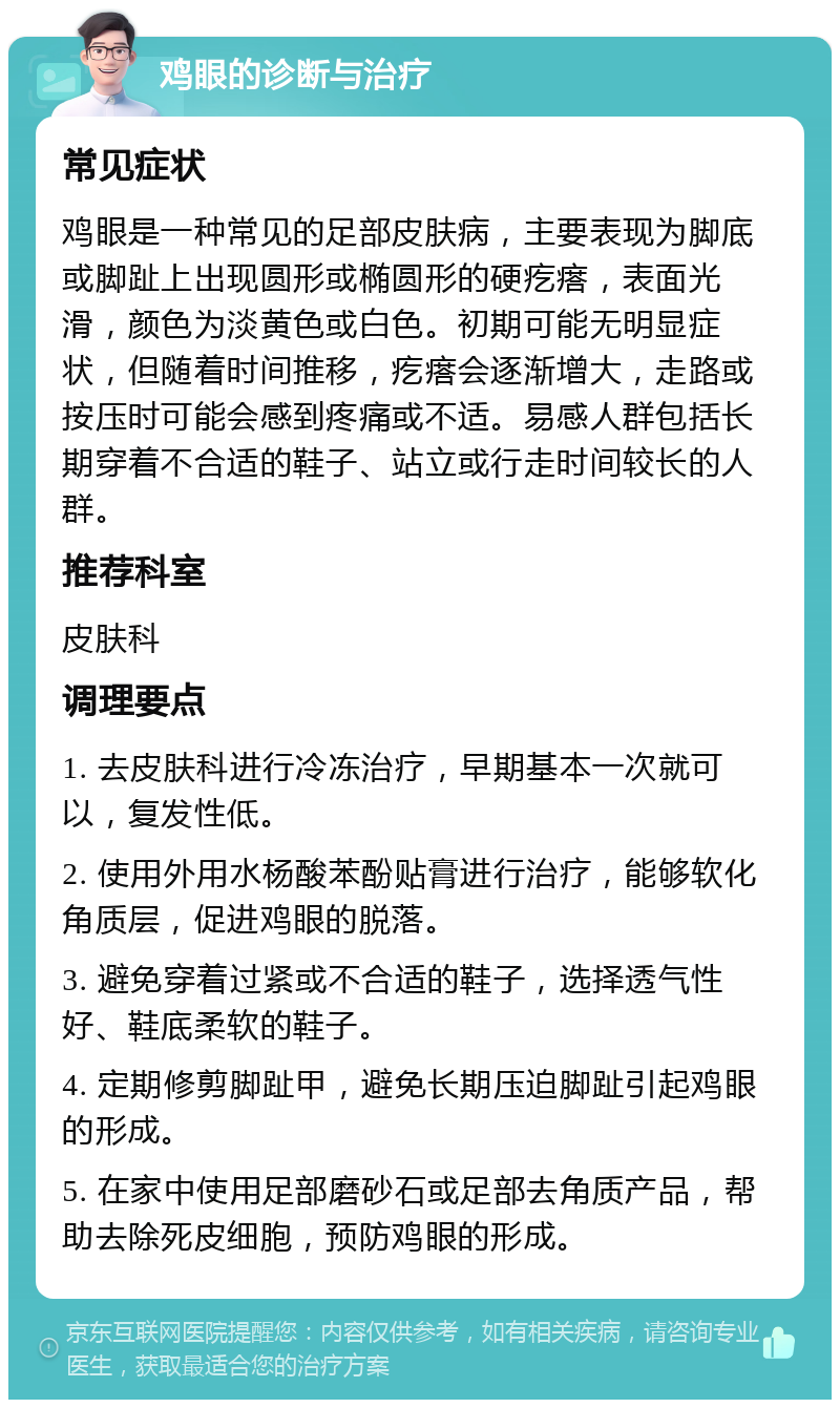 鸡眼的诊断与治疗 常见症状 鸡眼是一种常见的足部皮肤病，主要表现为脚底或脚趾上出现圆形或椭圆形的硬疙瘩，表面光滑，颜色为淡黄色或白色。初期可能无明显症状，但随着时间推移，疙瘩会逐渐增大，走路或按压时可能会感到疼痛或不适。易感人群包括长期穿着不合适的鞋子、站立或行走时间较长的人群。 推荐科室 皮肤科 调理要点 1. 去皮肤科进行冷冻治疗，早期基本一次就可以，复发性低。 2. 使用外用水杨酸苯酚贴膏进行治疗，能够软化角质层，促进鸡眼的脱落。 3. 避免穿着过紧或不合适的鞋子，选择透气性好、鞋底柔软的鞋子。 4. 定期修剪脚趾甲，避免长期压迫脚趾引起鸡眼的形成。 5. 在家中使用足部磨砂石或足部去角质产品，帮助去除死皮细胞，预防鸡眼的形成。