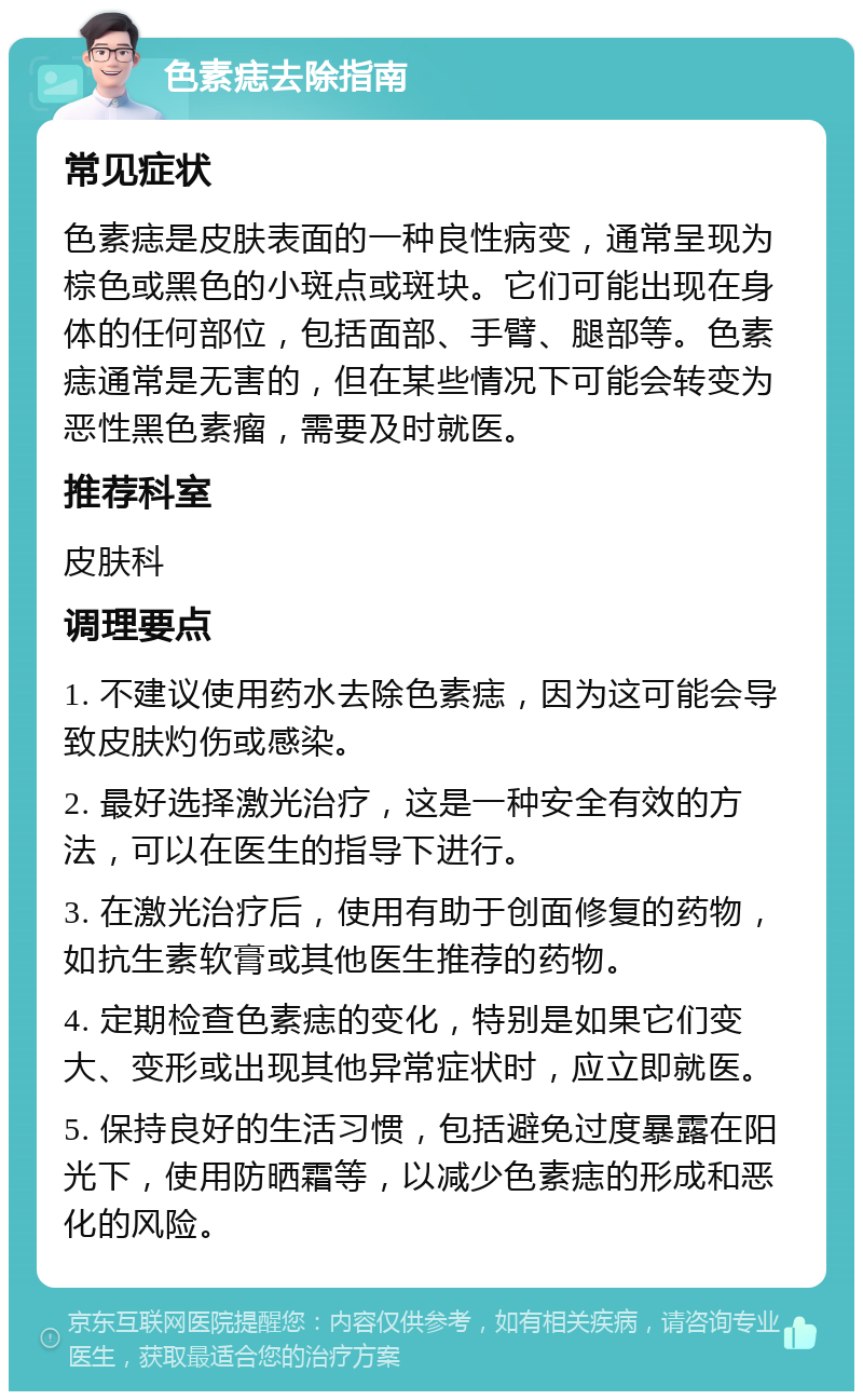 色素痣去除指南 常见症状 色素痣是皮肤表面的一种良性病变，通常呈现为棕色或黑色的小斑点或斑块。它们可能出现在身体的任何部位，包括面部、手臂、腿部等。色素痣通常是无害的，但在某些情况下可能会转变为恶性黑色素瘤，需要及时就医。 推荐科室 皮肤科 调理要点 1. 不建议使用药水去除色素痣，因为这可能会导致皮肤灼伤或感染。 2. 最好选择激光治疗，这是一种安全有效的方法，可以在医生的指导下进行。 3. 在激光治疗后，使用有助于创面修复的药物，如抗生素软膏或其他医生推荐的药物。 4. 定期检查色素痣的变化，特别是如果它们变大、变形或出现其他异常症状时，应立即就医。 5. 保持良好的生活习惯，包括避免过度暴露在阳光下，使用防晒霜等，以减少色素痣的形成和恶化的风险。