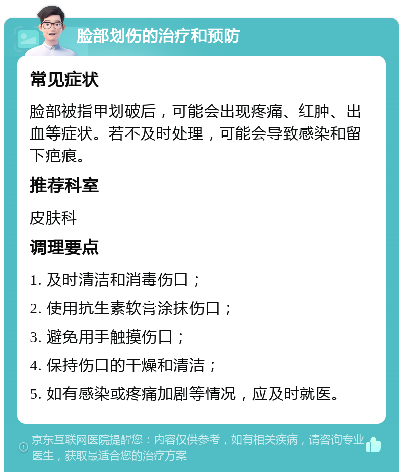 脸部划伤的治疗和预防 常见症状 脸部被指甲划破后，可能会出现疼痛、红肿、出血等症状。若不及时处理，可能会导致感染和留下疤痕。 推荐科室 皮肤科 调理要点 1. 及时清洁和消毒伤口； 2. 使用抗生素软膏涂抹伤口； 3. 避免用手触摸伤口； 4. 保持伤口的干燥和清洁； 5. 如有感染或疼痛加剧等情况，应及时就医。