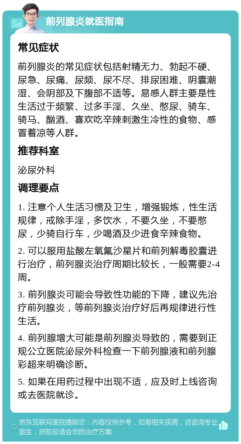 前列腺炎就医指南 常见症状 前列腺炎的常见症状包括射精无力、勃起不硬、尿急、尿痛、尿频、尿不尽、排尿困难、阴囊潮湿、会阴部及下腹部不适等。易感人群主要是性生活过于频繁、过多手淫、久坐、憋尿、骑车、骑马、酗酒、喜欢吃辛辣刺激生冷性的食物、感冒着凉等人群。 推荐科室 泌尿外科 调理要点 1. 注意个人生活习惯及卫生，增强锻炼，性生活规律，戒除手淫，多饮水，不要久坐，不要憋尿，少骑自行车，少喝酒及少进食辛辣食物。 2. 可以服用盐酸左氧氟沙星片和前列解毒胶囊进行治疗，前列腺炎治疗周期比较长，一般需要2-4周。 3. 前列腺炎可能会导致性功能的下降，建议先治疗前列腺炎，等前列腺炎治疗好后再规律进行性生活。 4. 前列腺增大可能是前列腺炎导致的，需要到正规公立医院泌尿外科检查一下前列腺液和前列腺彩超来明确诊断。 5. 如果在用药过程中出现不适，应及时上线咨询或去医院就诊。