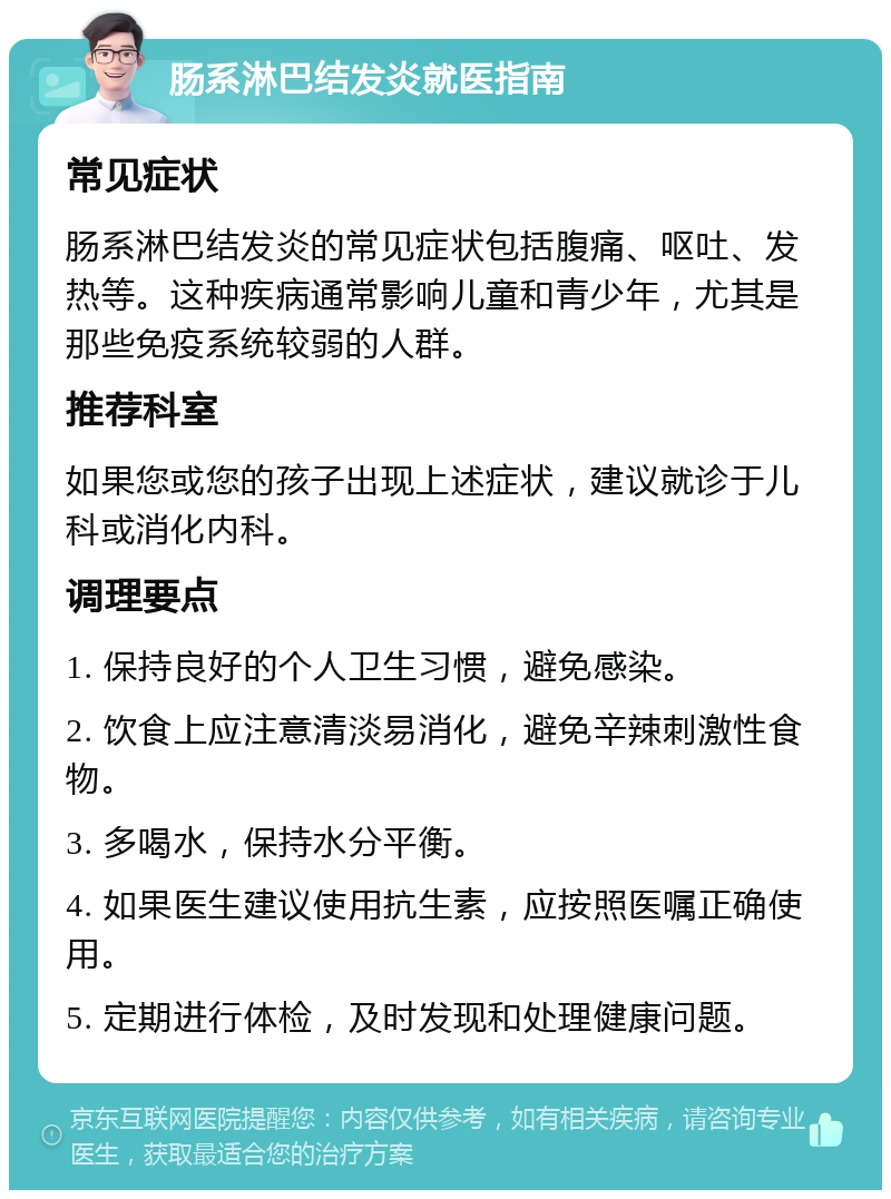 肠系淋巴结发炎就医指南 常见症状 肠系淋巴结发炎的常见症状包括腹痛、呕吐、发热等。这种疾病通常影响儿童和青少年，尤其是那些免疫系统较弱的人群。 推荐科室 如果您或您的孩子出现上述症状，建议就诊于儿科或消化内科。 调理要点 1. 保持良好的个人卫生习惯，避免感染。 2. 饮食上应注意清淡易消化，避免辛辣刺激性食物。 3. 多喝水，保持水分平衡。 4. 如果医生建议使用抗生素，应按照医嘱正确使用。 5. 定期进行体检，及时发现和处理健康问题。