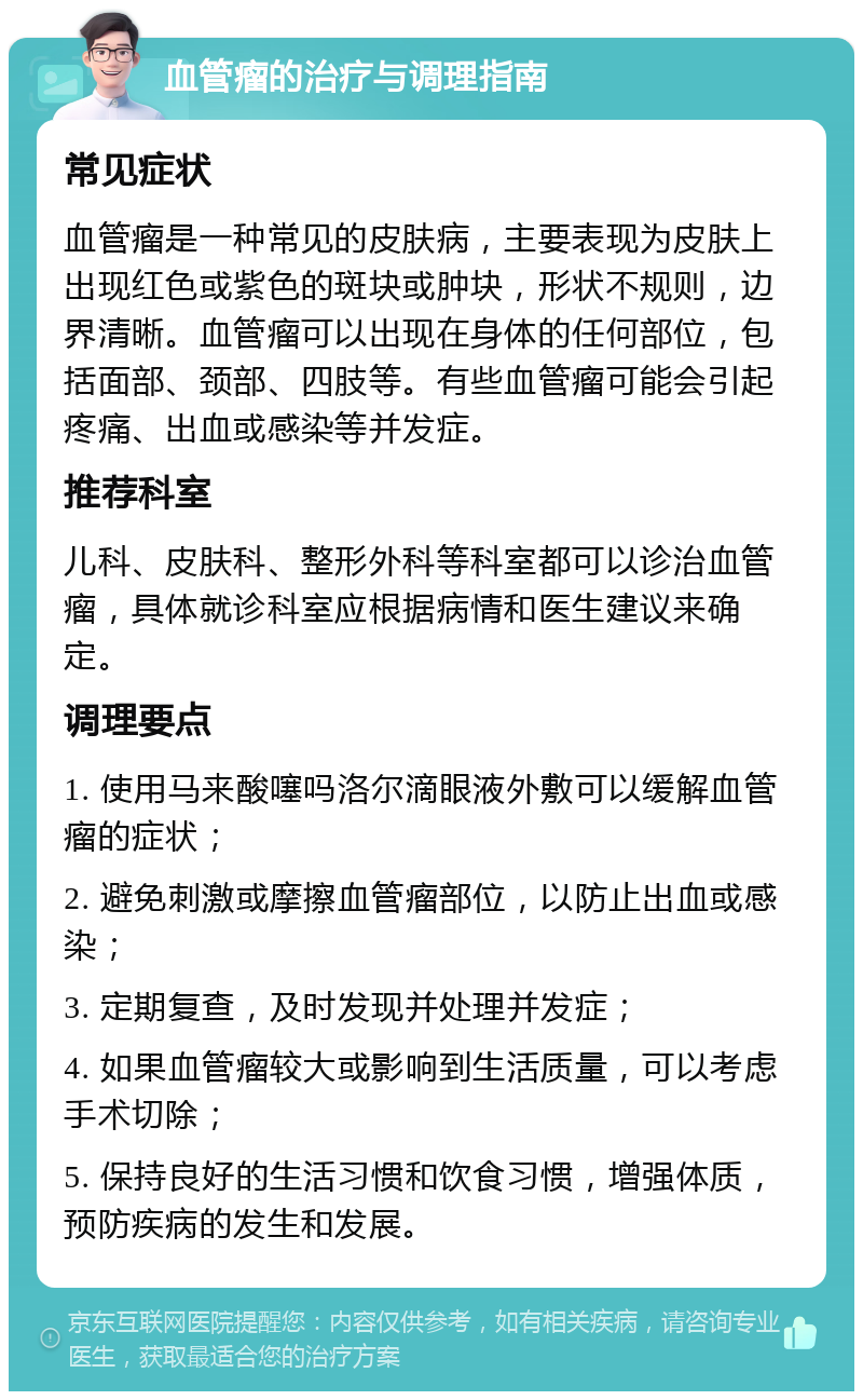 血管瘤的治疗与调理指南 常见症状 血管瘤是一种常见的皮肤病，主要表现为皮肤上出现红色或紫色的斑块或肿块，形状不规则，边界清晰。血管瘤可以出现在身体的任何部位，包括面部、颈部、四肢等。有些血管瘤可能会引起疼痛、出血或感染等并发症。 推荐科室 儿科、皮肤科、整形外科等科室都可以诊治血管瘤，具体就诊科室应根据病情和医生建议来确定。 调理要点 1. 使用马来酸噻吗洛尔滴眼液外敷可以缓解血管瘤的症状； 2. 避免刺激或摩擦血管瘤部位，以防止出血或感染； 3. 定期复查，及时发现并处理并发症； 4. 如果血管瘤较大或影响到生活质量，可以考虑手术切除； 5. 保持良好的生活习惯和饮食习惯，增强体质，预防疾病的发生和发展。