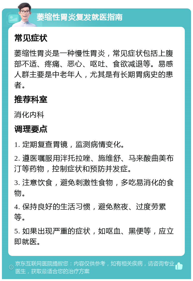 萎缩性胃炎复发就医指南 常见症状 萎缩性胃炎是一种慢性胃炎，常见症状包括上腹部不适、疼痛、恶心、呕吐、食欲减退等。易感人群主要是中老年人，尤其是有长期胃病史的患者。 推荐科室 消化内科 调理要点 1. 定期复查胃镜，监测病情变化。 2. 遵医嘱服用泮托拉唑、施维舒、马来酸曲美布汀等药物，控制症状和预防并发症。 3. 注意饮食，避免刺激性食物，多吃易消化的食物。 4. 保持良好的生活习惯，避免熬夜、过度劳累等。 5. 如果出现严重的症状，如呕血、黑便等，应立即就医。