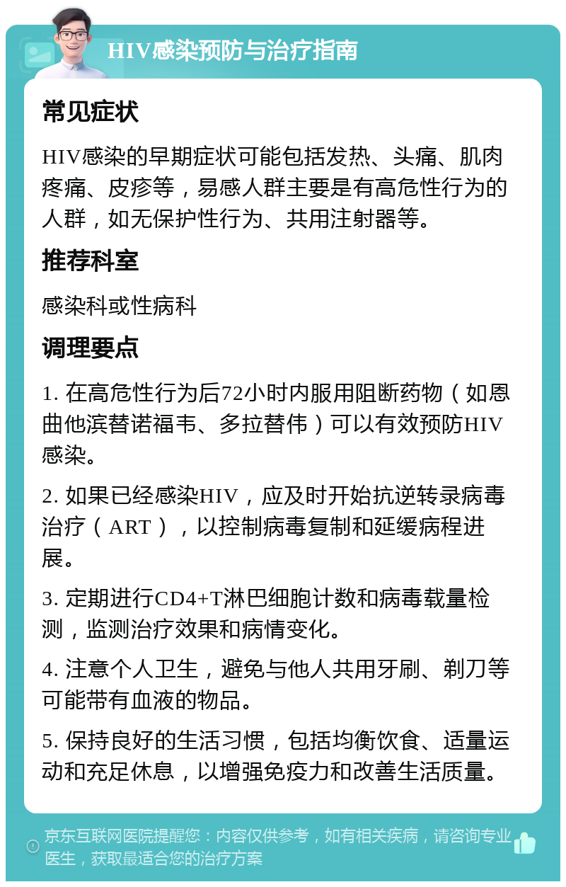 HIV感染预防与治疗指南 常见症状 HIV感染的早期症状可能包括发热、头痛、肌肉疼痛、皮疹等，易感人群主要是有高危性行为的人群，如无保护性行为、共用注射器等。 推荐科室 感染科或性病科 调理要点 1. 在高危性行为后72小时内服用阻断药物（如恩曲他滨替诺福韦、多拉替伟）可以有效预防HIV感染。 2. 如果已经感染HIV，应及时开始抗逆转录病毒治疗（ART），以控制病毒复制和延缓病程进展。 3. 定期进行CD4+T淋巴细胞计数和病毒载量检测，监测治疗效果和病情变化。 4. 注意个人卫生，避免与他人共用牙刷、剃刀等可能带有血液的物品。 5. 保持良好的生活习惯，包括均衡饮食、适量运动和充足休息，以增强免疫力和改善生活质量。