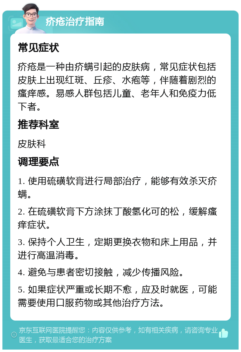 疥疮治疗指南 常见症状 疥疮是一种由疥螨引起的皮肤病，常见症状包括皮肤上出现红斑、丘疹、水疱等，伴随着剧烈的瘙痒感。易感人群包括儿童、老年人和免疫力低下者。 推荐科室 皮肤科 调理要点 1. 使用硫磺软膏进行局部治疗，能够有效杀灭疥螨。 2. 在硫磺软膏下方涂抹丁酸氢化可的松，缓解瘙痒症状。 3. 保持个人卫生，定期更换衣物和床上用品，并进行高温消毒。 4. 避免与患者密切接触，减少传播风险。 5. 如果症状严重或长期不愈，应及时就医，可能需要使用口服药物或其他治疗方法。