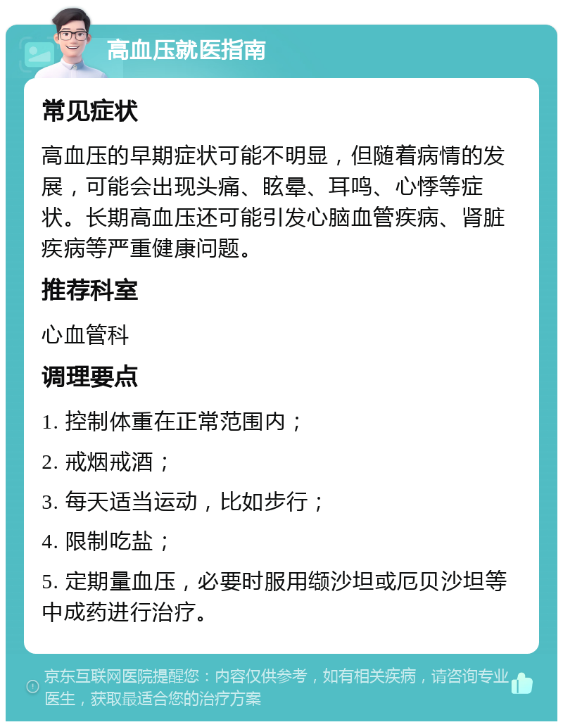 高血压就医指南 常见症状 高血压的早期症状可能不明显，但随着病情的发展，可能会出现头痛、眩晕、耳鸣、心悸等症状。长期高血压还可能引发心脑血管疾病、肾脏疾病等严重健康问题。 推荐科室 心血管科 调理要点 1. 控制体重在正常范围内； 2. 戒烟戒酒； 3. 每天适当运动，比如步行； 4. 限制吃盐； 5. 定期量血压，必要时服用缬沙坦或厄贝沙坦等中成药进行治疗。