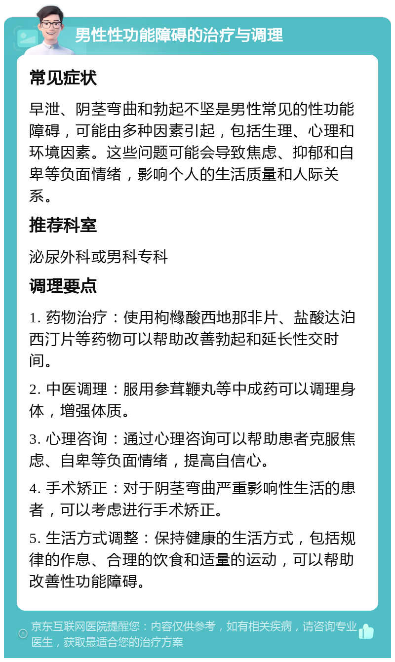 男性性功能障碍的治疗与调理 常见症状 早泄、阴茎弯曲和勃起不坚是男性常见的性功能障碍，可能由多种因素引起，包括生理、心理和环境因素。这些问题可能会导致焦虑、抑郁和自卑等负面情绪，影响个人的生活质量和人际关系。 推荐科室 泌尿外科或男科专科 调理要点 1. 药物治疗：使用枸橼酸西地那非片、盐酸达泊西汀片等药物可以帮助改善勃起和延长性交时间。 2. 中医调理：服用参茸鞭丸等中成药可以调理身体，增强体质。 3. 心理咨询：通过心理咨询可以帮助患者克服焦虑、自卑等负面情绪，提高自信心。 4. 手术矫正：对于阴茎弯曲严重影响性生活的患者，可以考虑进行手术矫正。 5. 生活方式调整：保持健康的生活方式，包括规律的作息、合理的饮食和适量的运动，可以帮助改善性功能障碍。