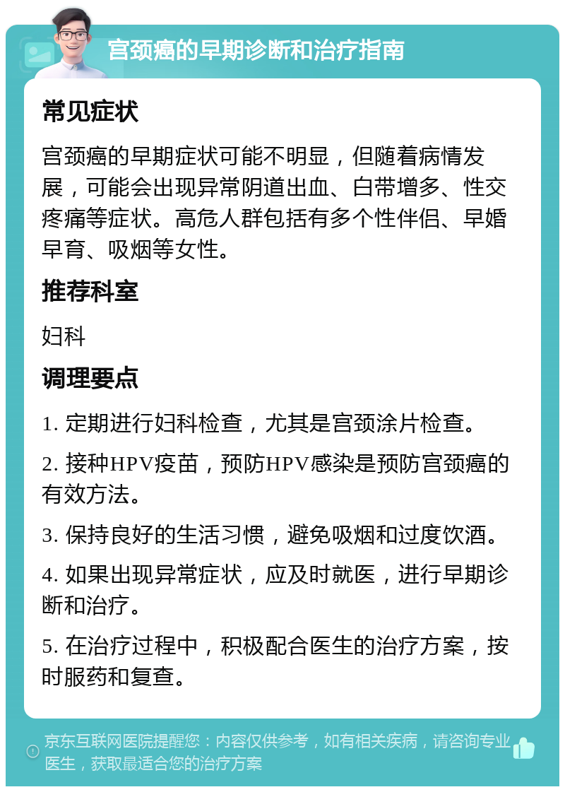 宫颈癌的早期诊断和治疗指南 常见症状 宫颈癌的早期症状可能不明显，但随着病情发展，可能会出现异常阴道出血、白带增多、性交疼痛等症状。高危人群包括有多个性伴侣、早婚早育、吸烟等女性。 推荐科室 妇科 调理要点 1. 定期进行妇科检查，尤其是宫颈涂片检查。 2. 接种HPV疫苗，预防HPV感染是预防宫颈癌的有效方法。 3. 保持良好的生活习惯，避免吸烟和过度饮酒。 4. 如果出现异常症状，应及时就医，进行早期诊断和治疗。 5. 在治疗过程中，积极配合医生的治疗方案，按时服药和复查。